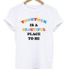 Together Is A Beautiful Place To Be T-shirt