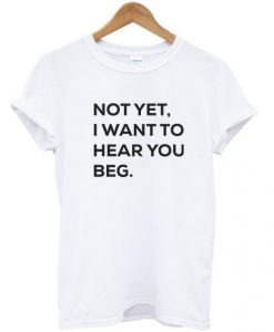 Not-yet-i-want-to-hear-you-beg-T-shirt-510x598